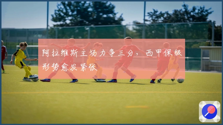 阿拉维斯主场力争三分，西甲保级形势愈发紧张