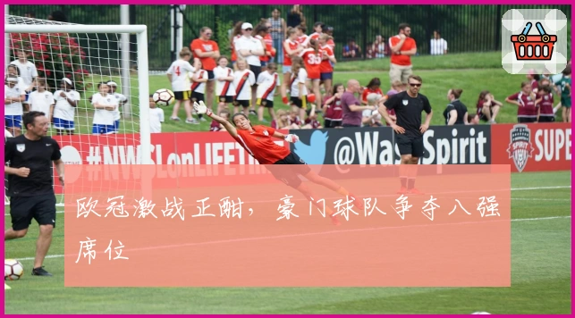 欧冠激战正酣，豪门球队争夺八强席位