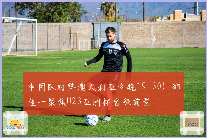 中国队对阵澳大利亚今晚19-30！邵佳一聚焦U23亚洲杯晋级前景