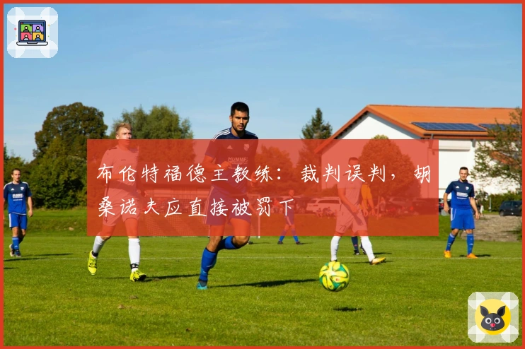 布伦特福德主教练：裁判误判，胡桑诺夫应直接被罚下