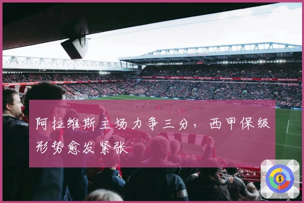 阿拉维斯主场力争三分，西甲保级形势愈发紧张