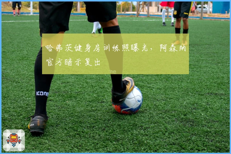 哈弗茨健身房训练照曝光，阿森纳官方暗示复出