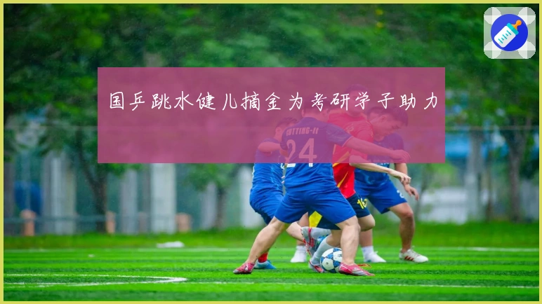 国乒跳水健儿摘金为考研学子助力