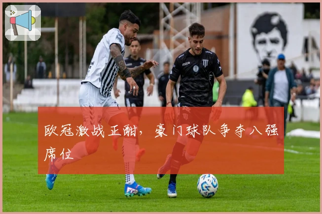 欧冠激战正酣，豪门球队争夺八强席位