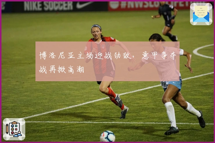 博洛尼亚主场迎战劲敌，意甲争夺战再掀高潮