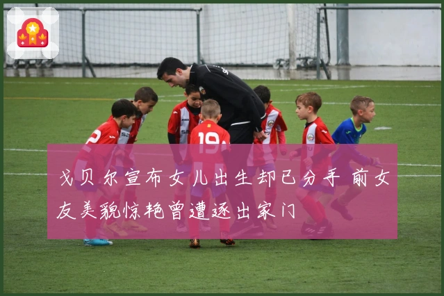 戈贝尔宣布女儿出生却已分手 前女友美貌惊艳曾遭逐出家门