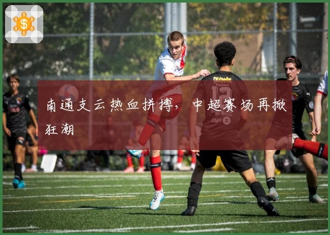 南通支云热血拼搏，中超赛场再掀狂潮