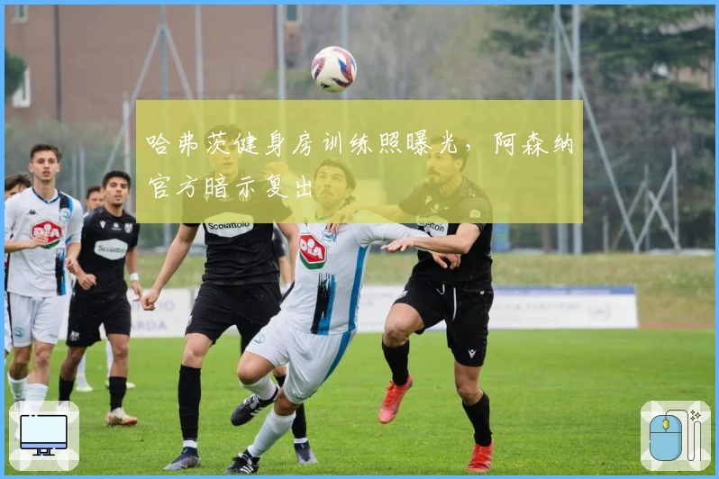 哈弗茨健身房训练照曝光，阿森纳官方暗示复出