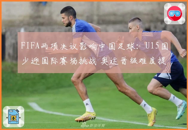 FIFA两项决议影响中国足球：U15国少迎国际赛场挑战 奥运晋级难度提升